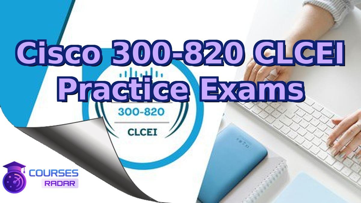 Cisco 300-820 CLCEI Practice Exams