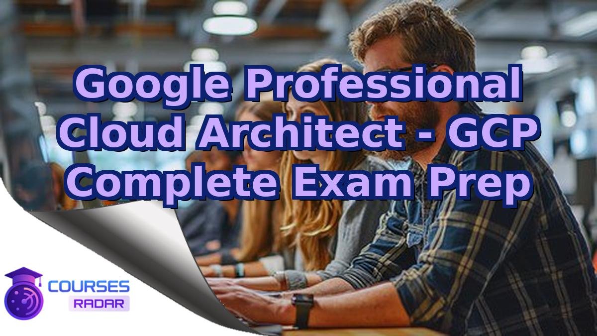 Google Professional Cloud Architect - GCP Complete Exam Prep