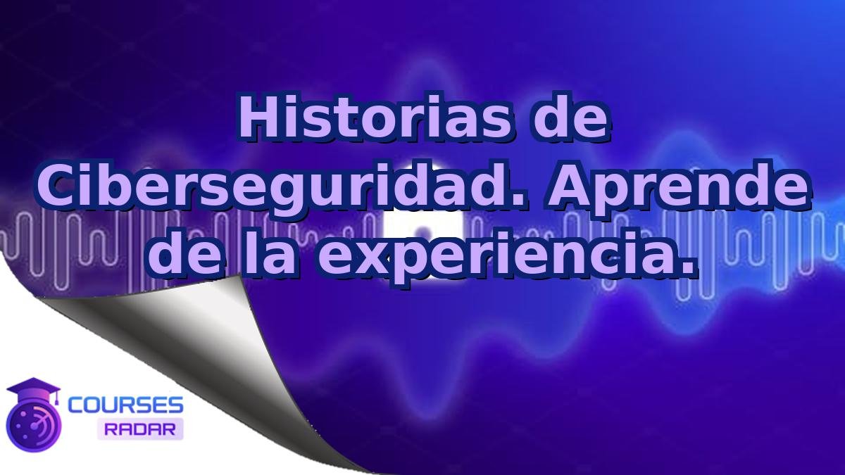Historias de Ciberseguridad. Aprende de la experiencia.