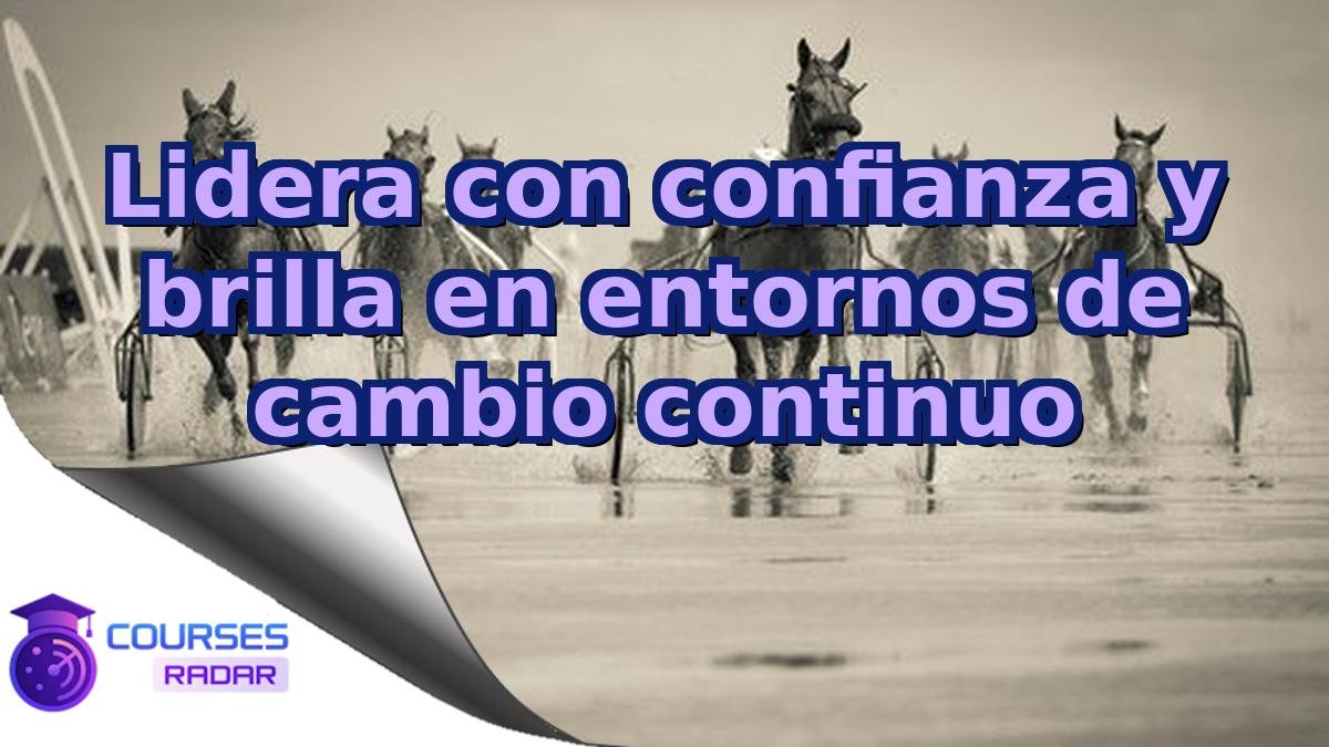 Lidera con confianza y brilla en entornos de cambio continuo